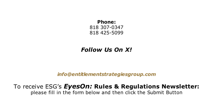 Phone:  818 307-0347 818 425-5099   Follow Us On X!     info@entitlementstrategiesgroup.com  To receive ESG’s EyesOn: Rules & Regulations Newsletter: please fill in the form below and then click the Submit Button
